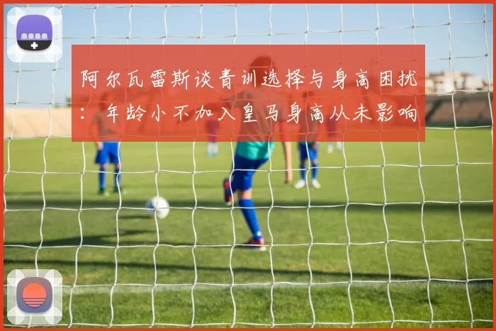 阿尔瓦雷斯谈青训选择与身高困扰：年龄小不加入皇马身高从未影响我