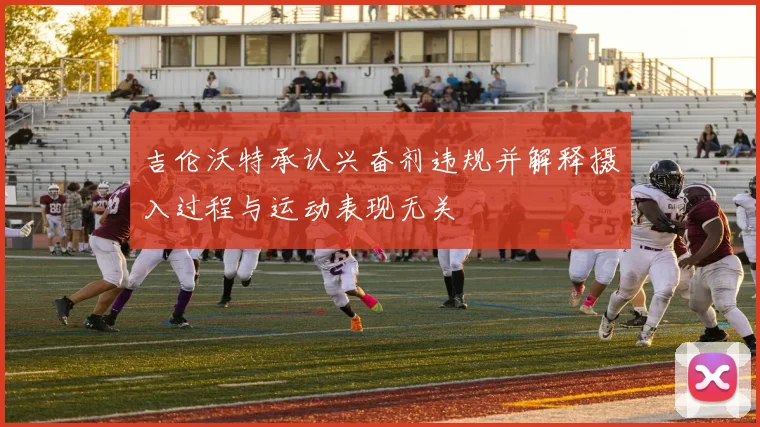 吉伦沃特承认兴奋剂违规并解释摄入过程与运动表现无关