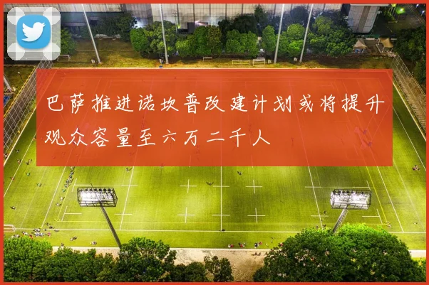 巴萨推进诺坎普改建计划或将提升观众容量至六万二千人