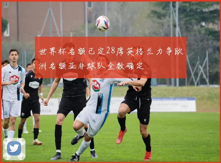 世界杯名额已定28席英格兰力争欧洲名额亚非球队全数确定
