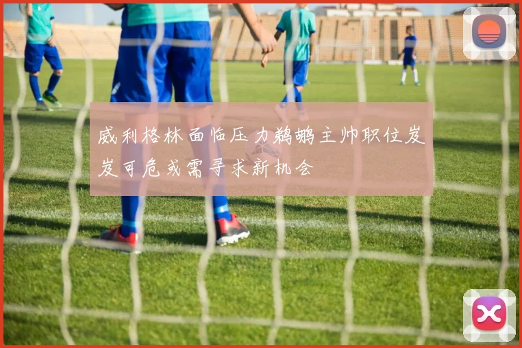 威利格林面临压力鹈鹕主帅职位岌岌可危或需寻求新机会