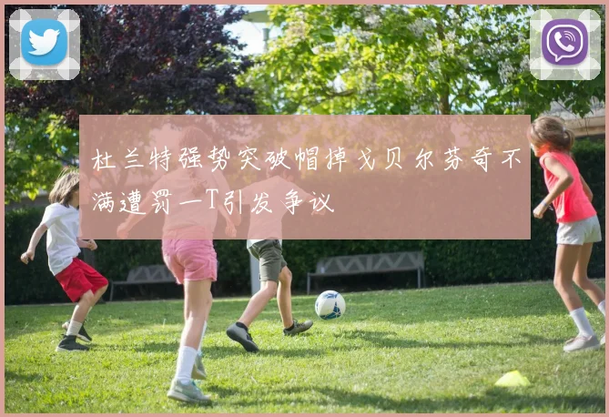 杜兰特强势突破帽掉戈贝尔芬奇不满遭罚一T引发争议