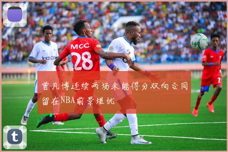 曾凡博连续两场未能得分双向合同留在NBA前景堪忧