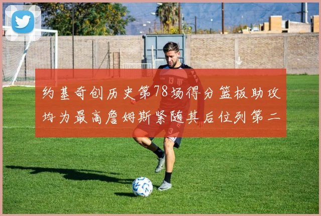 约基奇创历史第78场得分篮板助攻均为最高詹姆斯紧随其后位列第二