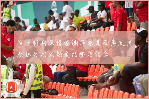 洛卡特利深情感谢马尔基西奥支持表达对尤文热爱的坚定信念