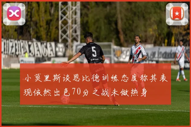 小莫里斯谈恩比德训练态度称其表现依然出色70分之战未做热身