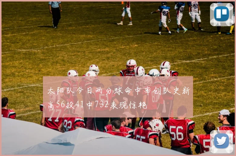 太阳队今日两分球命中率创队史新高56投41中732表现惊艳