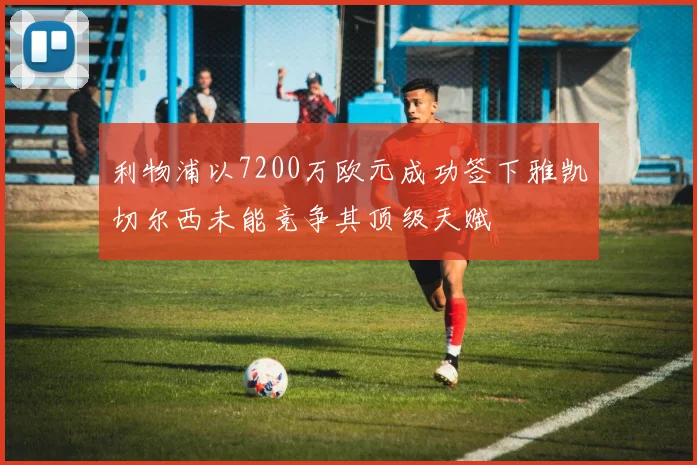 利物浦以7200万欧元成功签下雅凯切尔西未能竞争其顶级天赋