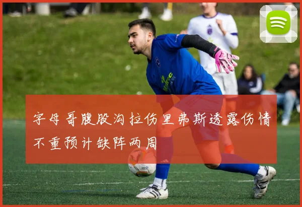字母哥腹股沟拉伤里弗斯透露伤情不重预计缺阵两周