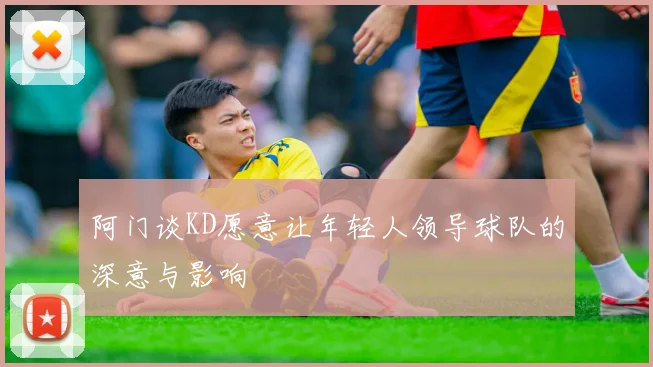 阿门谈KD愿意让年轻人领导球队的深意与影响