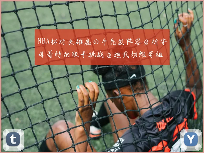 NBA杯对决雄鹿公牛先发阵容分析字母哥特纳联手挑战吉迪武切维奇组合