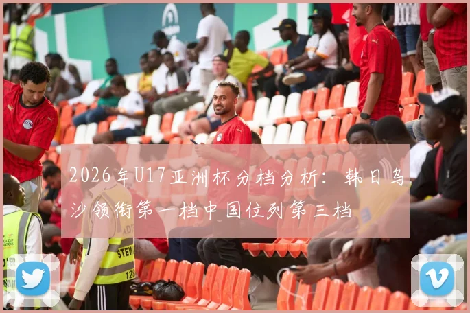 2026年U17亚洲杯分档分析：韩日乌沙领衔第一档中国位列第三档