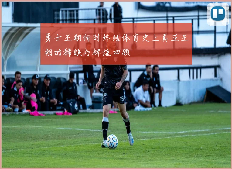 勇士王朝何时终结体育史上真正王朝的稀缺与辉煌回顾