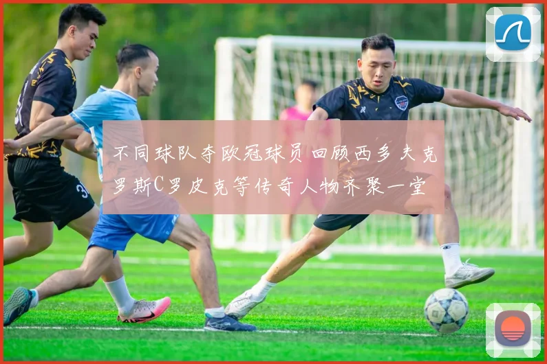 不同球队夺欧冠球员回顾西多夫克罗斯C罗皮克等传奇人物齐聚一堂