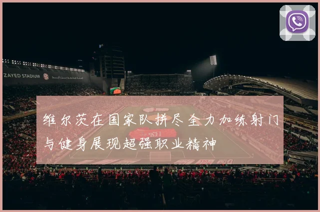 维尔茨在国家队拼尽全力加练射门与健身展现超强职业精神