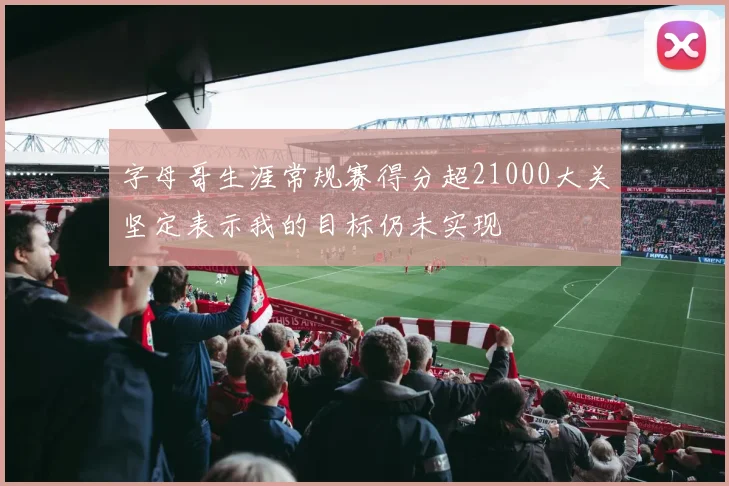 字母哥生涯常规赛得分超21000大关坚定表示我的目标仍未实现