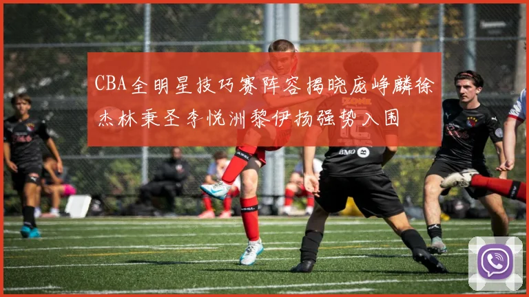 CBA全明星技巧赛阵容揭晓庞峥麟徐杰林秉圣李悦洲黎伊扬强势入围