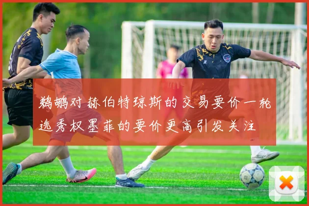 鹈鹕对赫伯特琼斯的交易要价一轮选秀权墨菲的要价更高引发关注