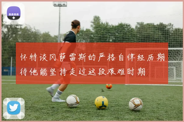 怀特谈冈萨雷斯的严格自律经历期待他能坚持走过这段艰难时期