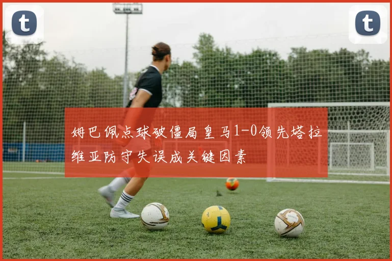 姆巴佩点球破僵局皇马1-0领先塔拉维亚防守失误成关键因素