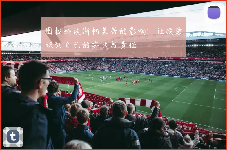 图拉姆谈斯帕莱蒂的影响：让我意识到自己的实力与责任