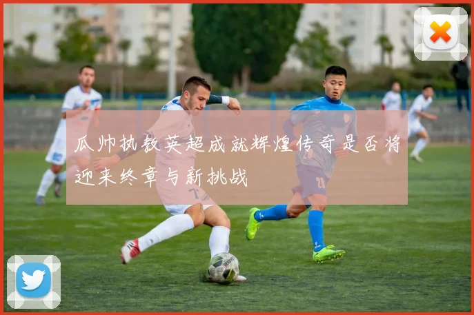 瓜帅执教英超成就辉煌传奇是否将迎来终章与新挑战