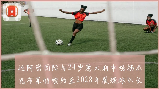 迈阿密国际与24岁意大利中场杨尼克布莱特续约至2028年展现球队长远规划