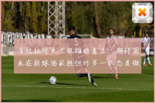 马佐拉对米兰双雄的看法：期待国米在新球场获胜但对另一队态度微妙