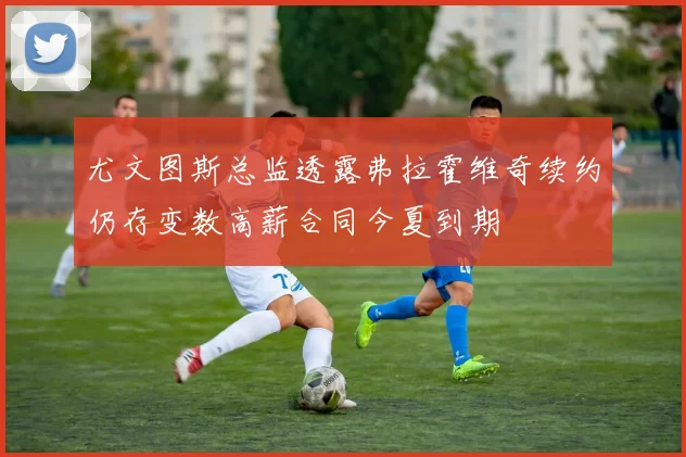 尤文图斯总监透露弗拉霍维奇续约仍存变数高薪合同今夏到期