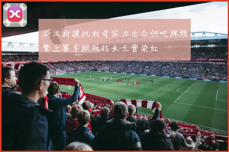 浙江新援托利奇实力出众但吃牌频繁上赛季欧冠对米兰曾染红