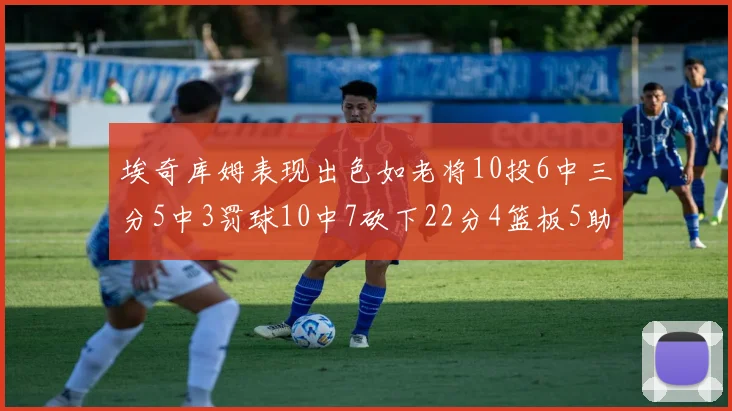 埃奇库姆表现出色如老将10投6中三分5中3罚球10中7砍下22分4篮板5助攻