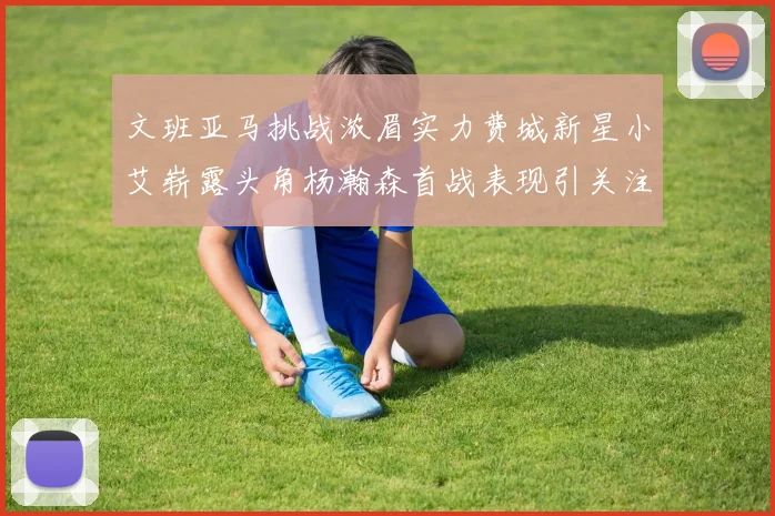 文班亚马挑战浓眉实力费城新星小艾崭露头角杨瀚森首战表现引关注