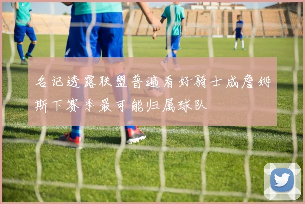 名记透露联盟普遍看好骑士成詹姆斯下赛季最可能归属球队