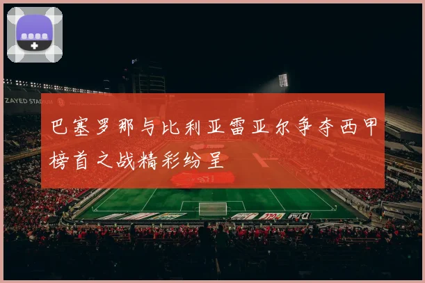 巴塞罗那与比利亚雷亚尔争夺西甲榜首之战精彩纷呈