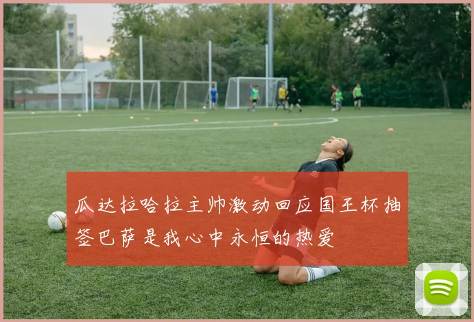 瓜达拉哈拉主帅激动回应国王杯抽签巴萨是我心中永恒的热爱