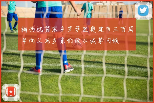 梅西祝贺家乡罗萨里奥建市三百周年向父老乡亲们致以诚挚问候
