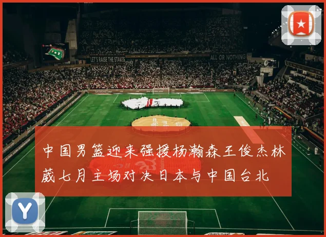 中国男篮迎来强援杨瀚森王俊杰林葳七月主场对决日本与中国台北