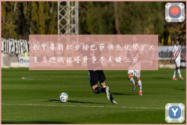 西甲最新积分榜巴萨领先优势扩大皇马迎战赫塔费争夺关键三分