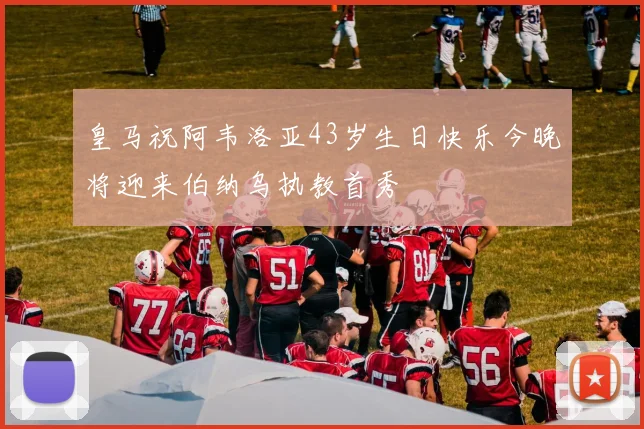 皇马祝阿韦洛亚43岁生日快乐今晚将迎来伯纳乌执教首秀