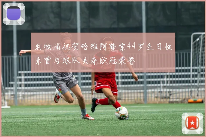 利物浦祝贺哈维阿隆索44岁生日快乐曾与球队共夺欧冠荣誉