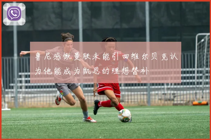 鲁尼感慨曼联未能引回维尔贝克认为他能成为凯恩的理想替补