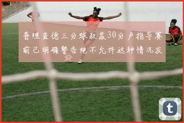 普理查德三分球狂轰30分卢指导赛前已明确警告绝不允许这种情况发生