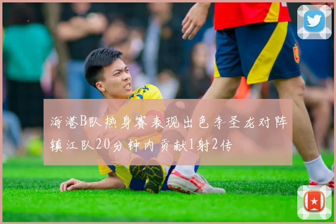 海港B队热身赛表现出色李圣龙对阵镇江队20分钟内贡献1射2传